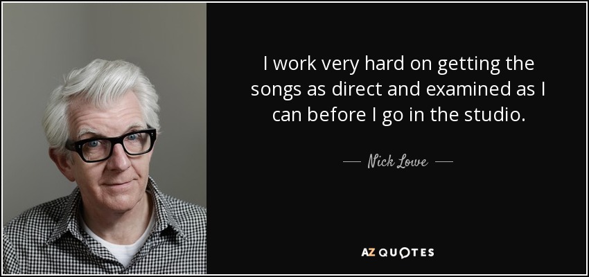 I work very hard on getting the songs as direct and examined as I can before I go in the studio. - Nick Lowe