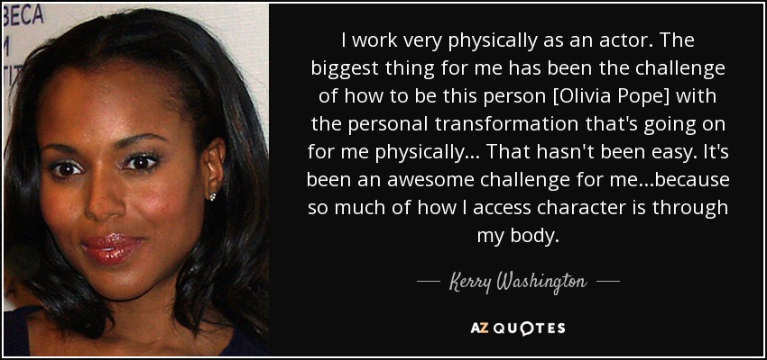 I work very physically as an actor. The biggest thing for me has been the challenge of how to be this person [Olivia Pope] with the personal transformation that's going on for me physically... That hasn't been easy. It's been an awesome challenge for me...because so much of how I access character is through my body. - Kerry Washington