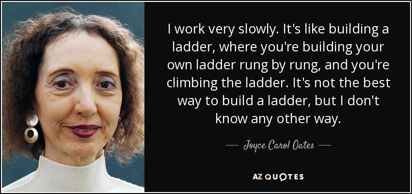 I work very slowly. It's like building a ladder, where you're building your own ladder rung by rung, and you're climbing the ladder. It's not the best way to build a ladder, but I don't know any other way. - Joyce Carol Oates