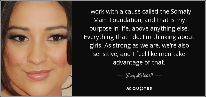 I work with a cause called the Somaly Mam Foundation, and that is my purpose in life, above anything else. Everything that I do, I'm thinking about girls. As strong as we are, we're also sensitive, and I feel like men take advantage of that. - Shay Mitchell