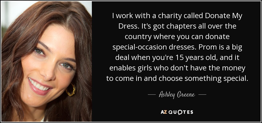 I work with a charity called Donate My Dress. It's got chapters all over the country where you can donate special-occasion dresses. Prom is a big deal when you're 15 years old, and it enables girls who don't have the money to come in and choose something special. - Ashley Greene