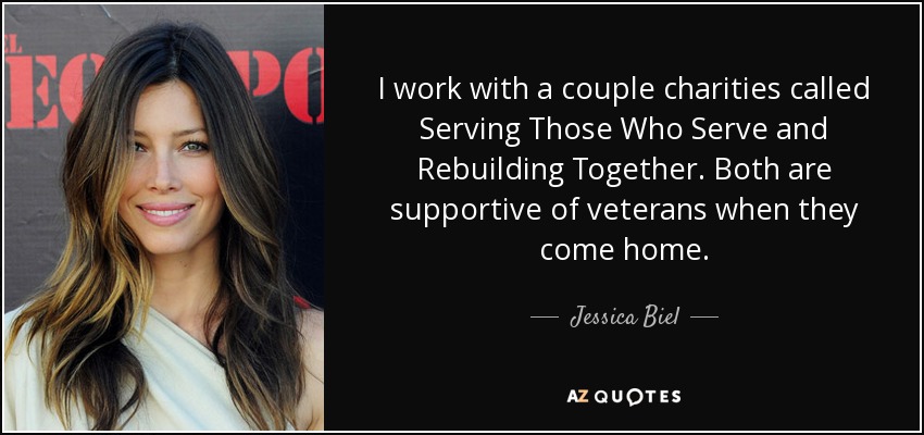 I work with a couple charities called Serving Those Who Serve and Rebuilding Together. Both are supportive of veterans when they come home. - Jessica Biel