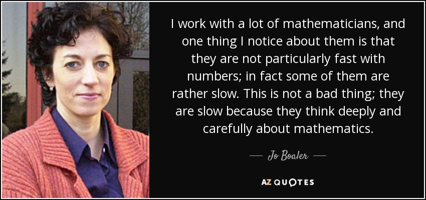 I work with a lot of mathematicians, and one thing I notice about them is that they are not particularly fast with numbers; in fact some of them are rather slow. This is not a bad thing; they are slow because they think deeply and carefully about mathematics. - Jo Boaler