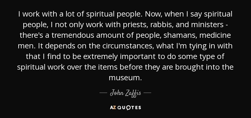 I work with a lot of spiritual people. Now, when I say spiritual people, I not only work with priests, rabbis, and ministers - there's a tremendous amount of people, shamans, medicine men. It depends on the circumstances, what I'm tying in with that I find to be extremely important to do some type of spiritual work over the items before they are brought into the museum. - John Zaffis