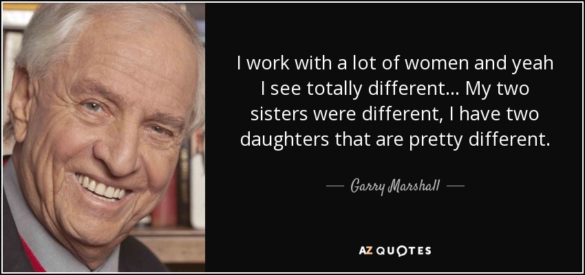 I work with a lot of women and yeah I see totally different... My two sisters were different, I have two daughters that are pretty different. - Garry Marshall