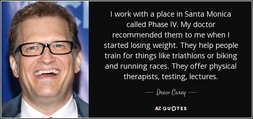 I work with a place in Santa Monica called Phase IV. My doctor recommended them to me when I started losing weight. They help people train for things like triathlons or biking and running races. They offer physical therapists, testing, lectures. - Drew Carey