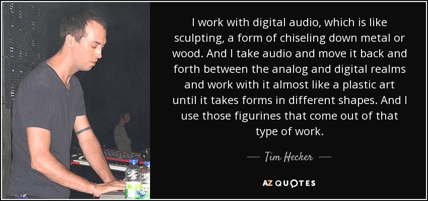 I work with digital audio, which is like sculpting, a form of chiseling down metal or wood. And I take audio and move it back and forth between the analog and digital realms and work with it almost like a plastic art until it takes forms in different shapes. And I use those figurines that come out of that type of work. - Tim Hecker