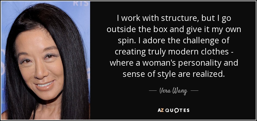 I work with structure, but I go outside the box and give it my own spin. I adore the challenge of creating truly modern clothes - where a woman's personality and sense of style are realized. - Vera Wang