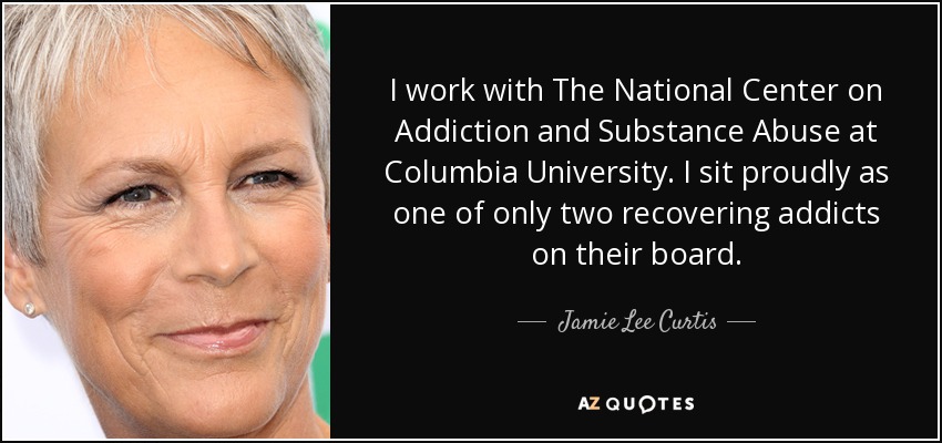 I work with The National Center on Addiction and Substance Abuse at Columbia University. I sit proudly as one of only two recovering addicts on their board. - Jamie Lee Curtis