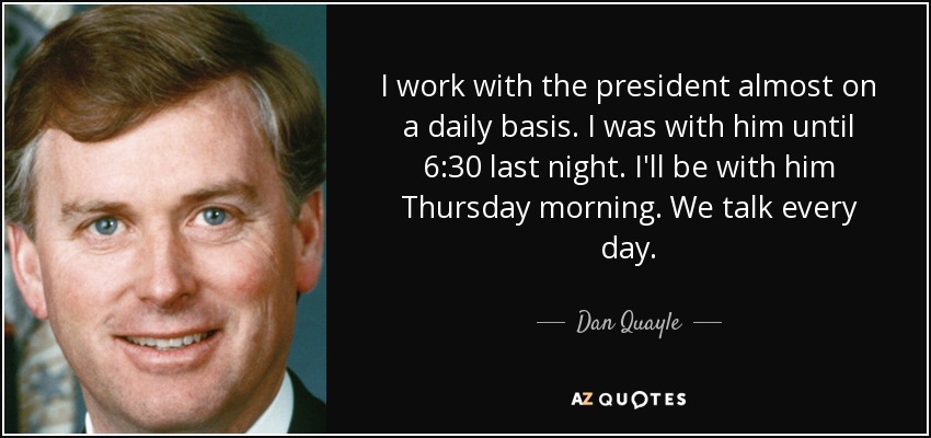 I work with the president almost on a daily basis. I was with him until 6:30 last night. I'll be with him Thursday morning. We talk every day. - Dan Quayle