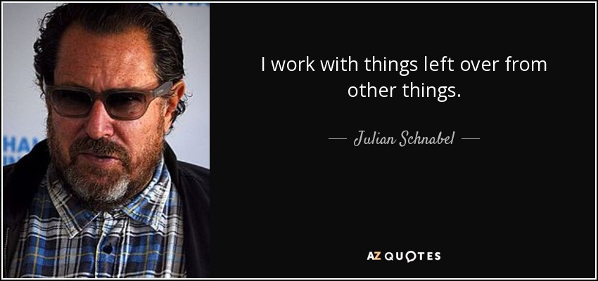 I work with things left over from other things. - Julian Schnabel