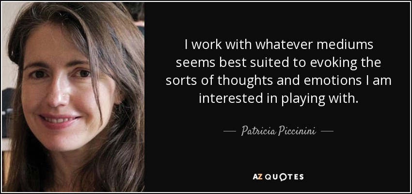 I work with whatever mediums seems best suited to evoking the sorts of thoughts and emotions I am interested in playing with. - Patricia Piccinini