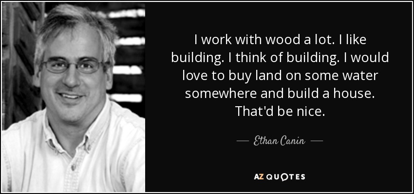 I work with wood a lot. I like building. I think of building. I would love to buy land on some water somewhere and build a house. That'd be nice. - Ethan Canin