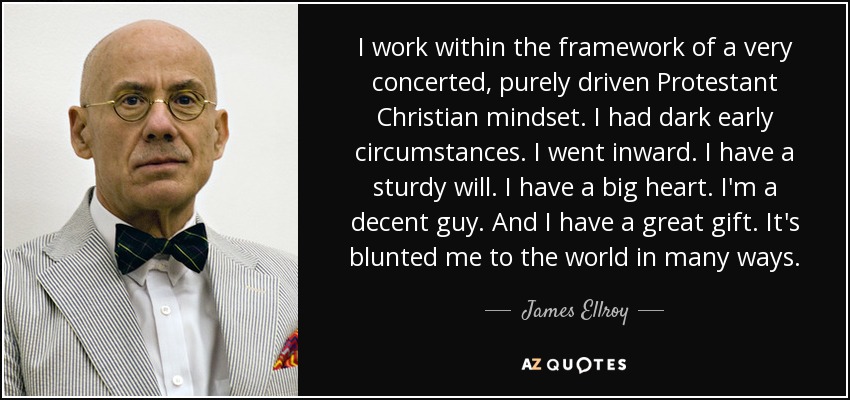 I work within the framework of a very concerted, purely driven Protestant Christian mindset. I had dark early circumstances. I went inward. I have a sturdy will. I have a big heart. I'm a decent guy. And I have a great gift. It's blunted me to the world in many ways. - James Ellroy