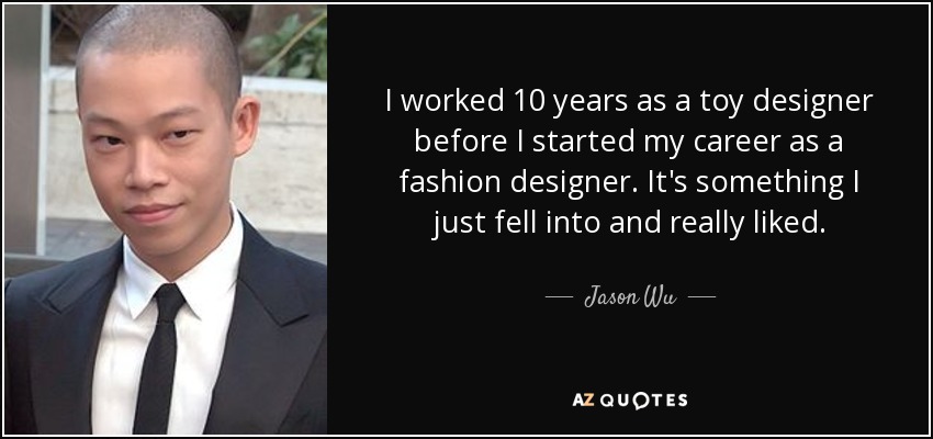 I worked 10 years as a toy designer before I started my career as a fashion designer. It's something I just fell into and really liked. - Jason Wu