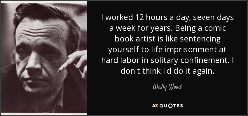 I worked 12 hours a day, seven days a week for years. Being a comic book artist is like sentencing yourself to life imprisonment at hard labor in solitary confinement. I don't think I'd do it again. - Wally Wood