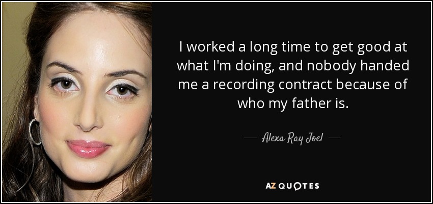 I worked a long time to get good at what I'm doing, and nobody handed me a recording contract because of who my father is. - Alexa Ray Joel