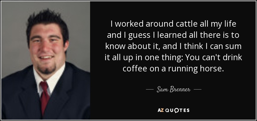 I worked around cattle all my life and I guess I learned all there is to know about it, and I think I can sum it all up in one thing: You can't drink coffee on a running horse. - Sam Brenner