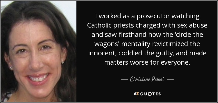 I worked as a prosecutor watching Catholic priests charged with sex abuse and saw firsthand how the 'circle the wagons' mentality revictimized the innocent, coddled the guilty, and made matters worse for everyone. - Christine Pelosi