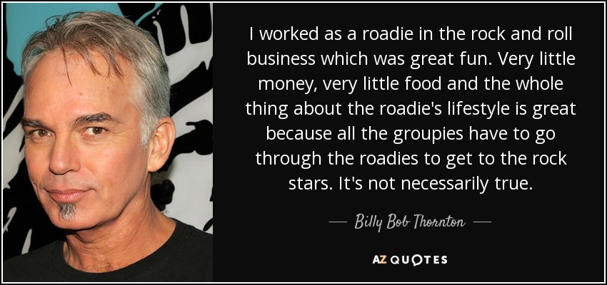 I worked as a roadie in the rock and roll business which was great fun. Very little money, very little food and the whole thing about the roadie's lifestyle is great because all the groupies have to go through the roadies to get to the rock stars. It's not necessarily true. - Billy Bob Thornton