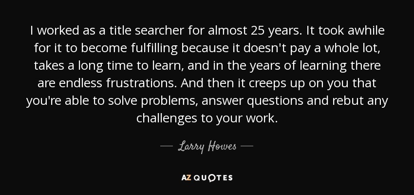 I worked as a title searcher for almost 25 years. It took awhile for it to become fulfilling because it doesn't pay a whole lot, takes a long time to learn, and in the years of learning there are endless frustrations. And then it creeps up on you that you're able to solve problems, answer questions and rebut any challenges to your work. - Larry Howes