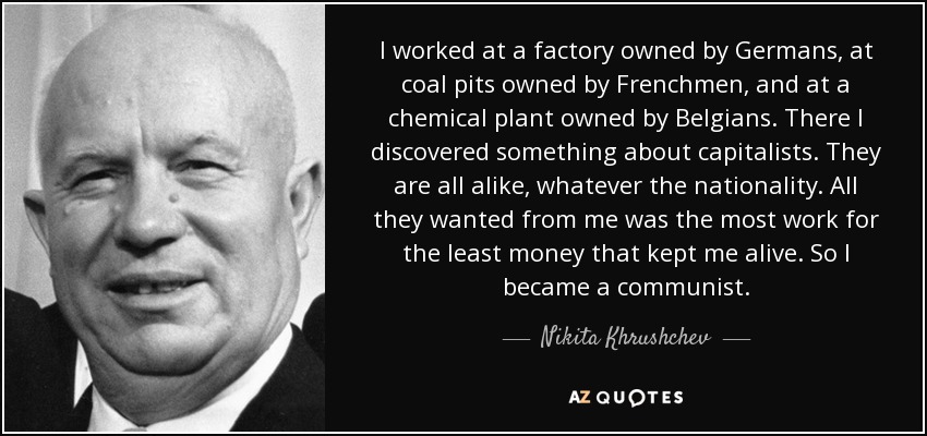 I worked at a factory owned by Germans, at coal pits owned by Frenchmen, and at a chemical plant owned by Belgians. There I discovered something about capitalists. They are all alike, whatever the nationality. All they wanted from me was the most work for the least money that kept me alive. So I became a communist. - Nikita Khrushchev