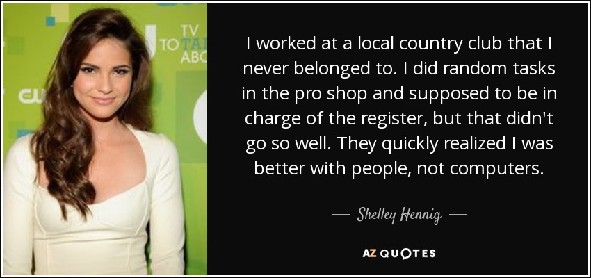 I worked at a local country club that I never belonged to. I did random tasks in the pro shop and supposed to be in charge of the register, but that didn't go so well. They quickly realized I was better with people, not computers. - Shelley Hennig