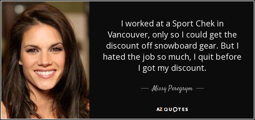 I worked at a Sport Chek in Vancouver, only so I could get the discount off snowboard gear. But I hated the job so much, I quit before I got my discount. - Missy Peregrym