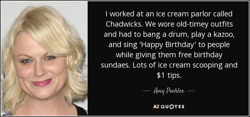 I worked at an ice cream parlor called Chadwicks. We wore old-timey outfits and had to bang a drum, play a kazoo, and sing 'Happy Birthday' to people while giving them free birthday sundaes. Lots of ice cream scooping and $1 tips. - Amy Poehler