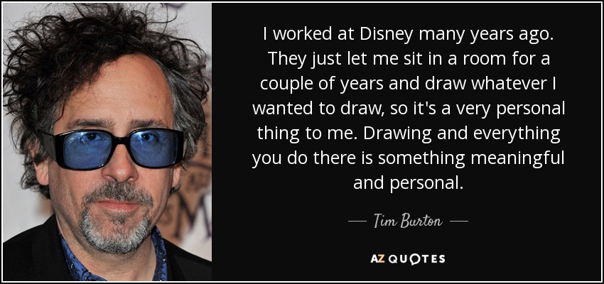 I worked at Disney many years ago. They just let me sit in a room for a couple of years and draw whatever I wanted to draw, so it's a very personal thing to me. Drawing and everything you do there is something meaningful and personal. - Tim Burton