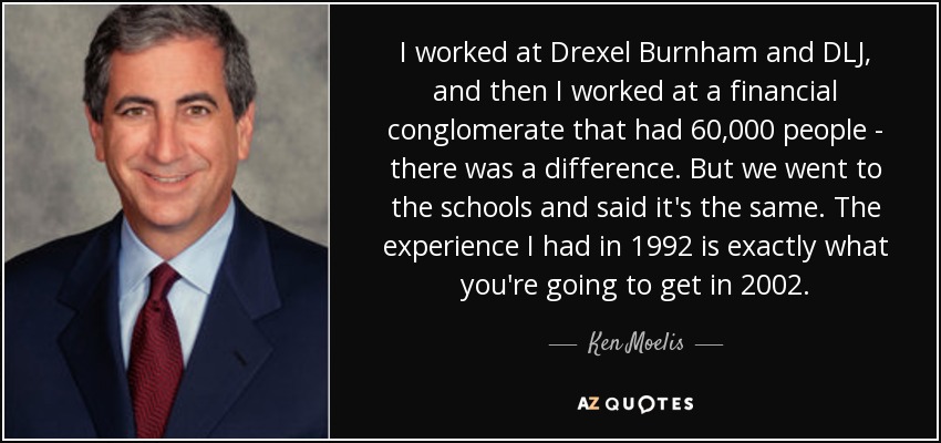 I worked at Drexel Burnham and DLJ, and then I worked at a financial conglomerate that had 60,000 people - there was a difference. But we went to the schools and said it's the same. The experience I had in 1992 is exactly what you're going to get in 2002. - Ken Moelis