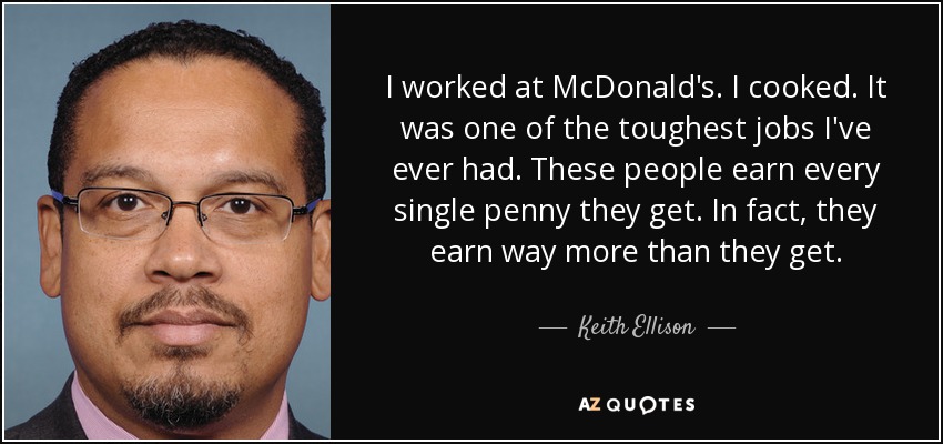 I worked at McDonald's. I cooked. It was one of the toughest jobs I've ever had. These people earn every single penny they get. In fact, they earn way more than they get. - Keith Ellison
