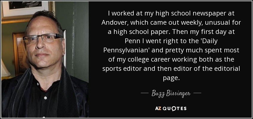 I worked at my high school newspaper at Andover, which came out weekly, unusual for a high school paper. Then my first day at Penn I went right to the 'Daily Pennsylvanian' and pretty much spent most of my college career working both as the sports editor and then editor of the editorial page. - Buzz Bissinger