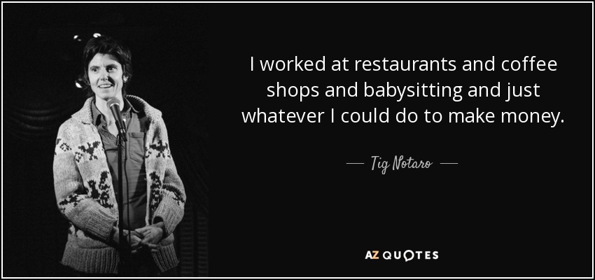 I worked at restaurants and coffee shops and babysitting and just whatever I could do to make money. - Tig Notaro