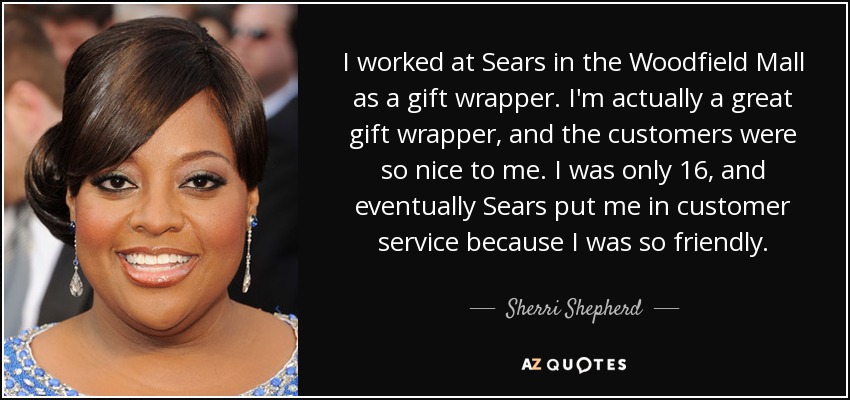 I worked at Sears in the Woodfield Mall as a gift wrapper. I'm actually a great gift wrapper, and the customers were so nice to me. I was only 16, and eventually Sears put me in customer service because I was so friendly. - Sherri Shepherd