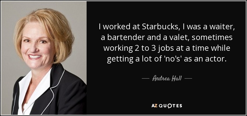 I worked at Starbucks, I was a waiter, a bartender and a valet, sometimes working 2 to 3 jobs at a time while getting a lot of 'no's' as an actor. - Andrea Hall