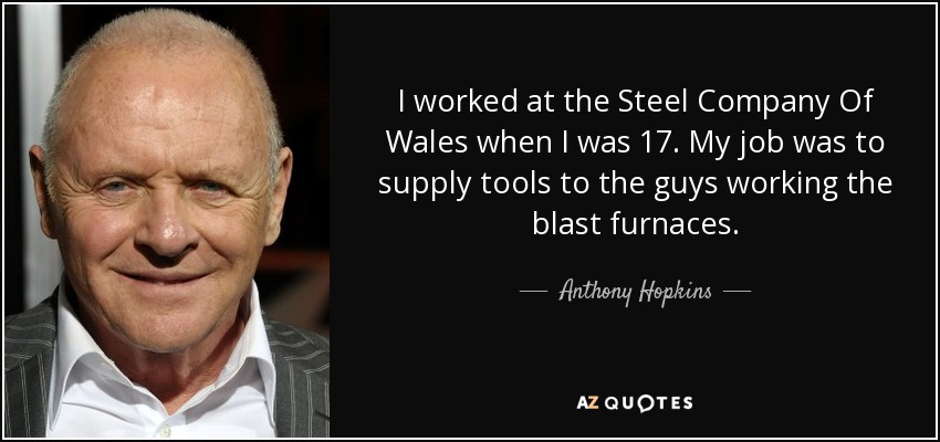 I worked at the Steel Company Of Wales when I was 17. My job was to supply tools to the guys working the blast furnaces. - Anthony Hopkins