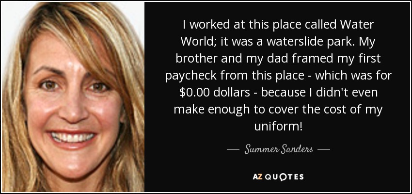 I worked at this place called Water World; it was a waterslide park. My brother and my dad framed my first paycheck from this place - which was for $0.00 dollars - because I didn't even make enough to cover the cost of my uniform! - Summer Sanders