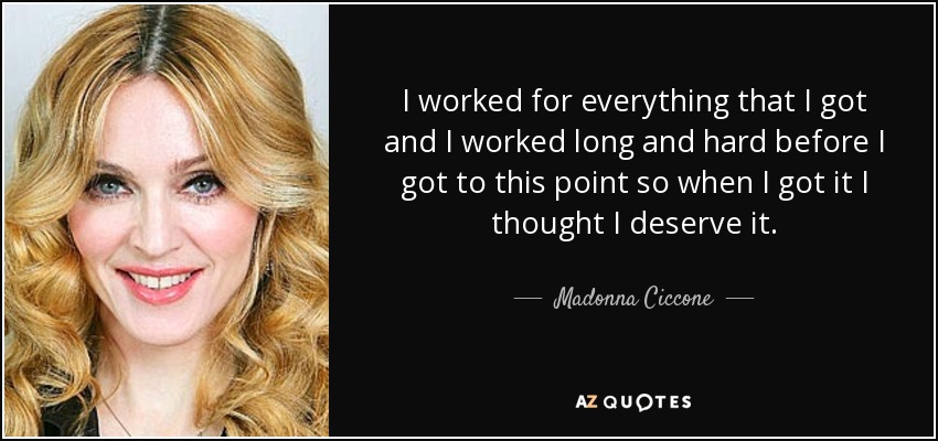 I worked for everything that I got and I worked long and hard before I got to this point so when I got it I thought I deserve it. - Madonna Ciccone