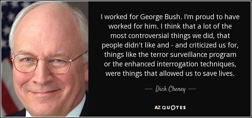 I worked for George Bush. I'm proud to have worked for him. I think that a lot of the most controversial things we did, that people didn't like and - and criticized us for, things like the terror surveillance program or the enhanced interrogation techniques, were things that allowed us to save lives. - Dick Cheney