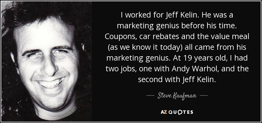 I worked for Jeff Kelin. He was a marketing genius before his time. Coupons, car rebates and the value meal (as we know it today) all came from his marketing genius. At 19 years old, I had two jobs, one with Andy Warhol, and the second with Jeff Kelin. - Steve Kaufman
