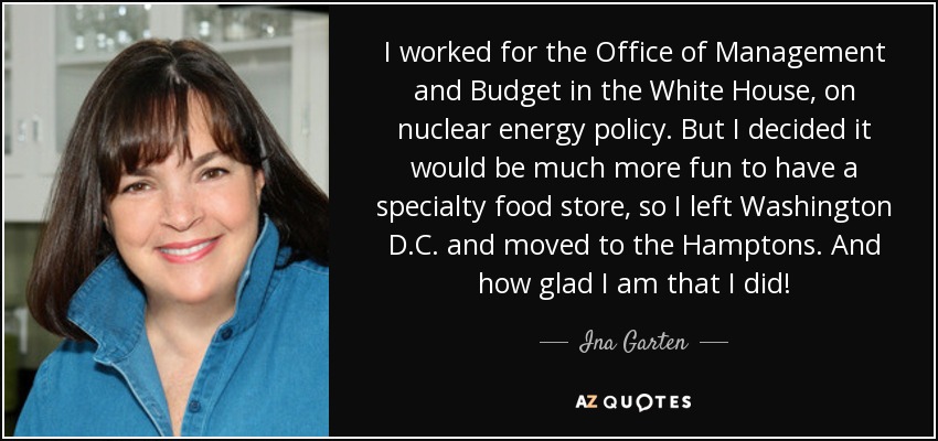 I worked for the Office of Management and Budget in the White House, on nuclear energy policy. But I decided it would be much more fun to have a specialty food store, so I left Washington D.C. and moved to the Hamptons. And how glad I am that I did! - Ina Garten