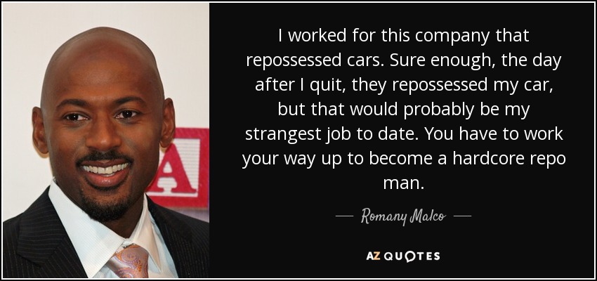 I worked for this company that repossessed cars. Sure enough, the day after I quit, they repossessed my car, but that would probably be my strangest job to date. You have to work your way up to become a hardcore repo man. - Romany Malco