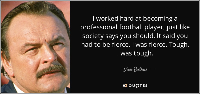 I worked hard at becoming a professional football player, just like society says you should. It said you had to be fierce. I was fierce. Tough. I was tough. - Dick Butkus
