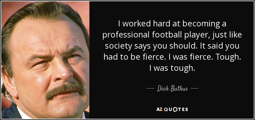 I worked hard at becoming a professional football player, just like society says you should. It said you had to be fierce. I was fierce. Tough. I was tough. - Dick Butkus