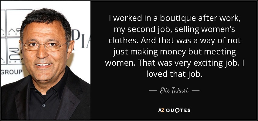 I worked in a boutique after work, my second job, selling women's clothes. And that was a way of not just making money but meeting women. That was very exciting job. I loved that job. - Elie Tahari