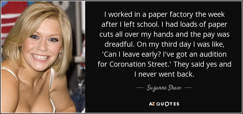 I worked in a paper factory the week after I left school. I had loads of paper cuts all over my hands and the pay was dreadful. On my third day I was like, 'Can I leave early? I've got an audition for Coronation Street.' They said yes and I never went back. - Suzanne Shaw