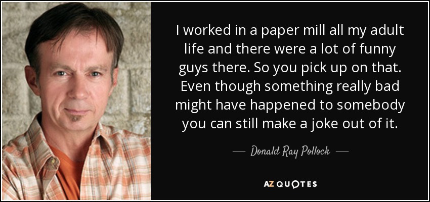 I worked in a paper mill all my adult life and there were a lot of funny guys there. So you pick up on that. Even though something really bad might have happened to somebody you can still make a joke out of it. - Donald Ray Pollock