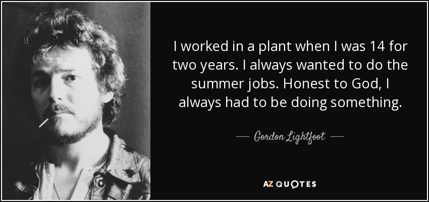 I worked in a plant when I was 14 for two years. I always wanted to do the summer jobs. Honest to God, I always had to be doing something. - Gordon Lightfoot