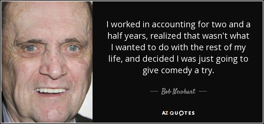 I worked in accounting for two and a half years, realized that wasn't what I wanted to do with the rest of my life, and decided I was just going to give comedy a try. - Bob Newhart